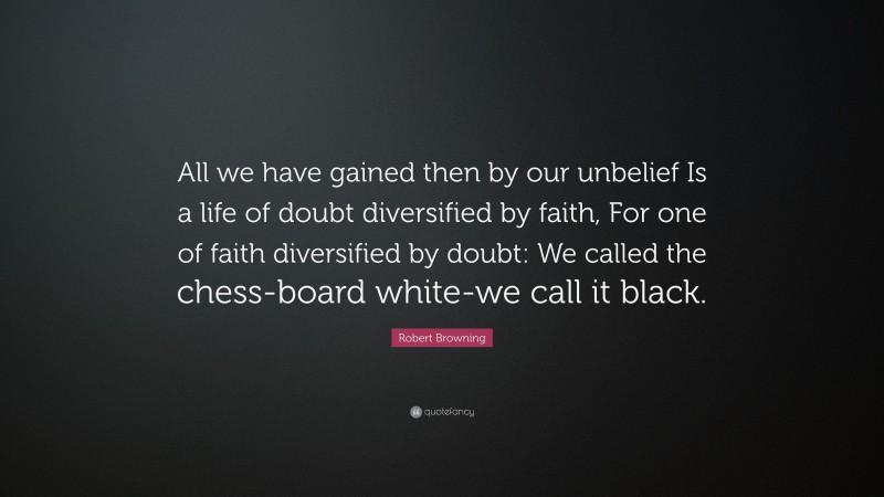Robert Browning Quote: “All we have gained then by our unbelief Is a life of doubt diversified by faith, For one of faith diversified by doubt: We called the chess-board white-we call it black.”