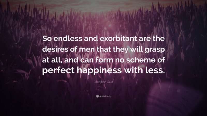 Jonathan Swift Quote: “So endless and exorbitant are the desires of men that they will grasp at all, and can form no scheme of perfect happiness with less.”