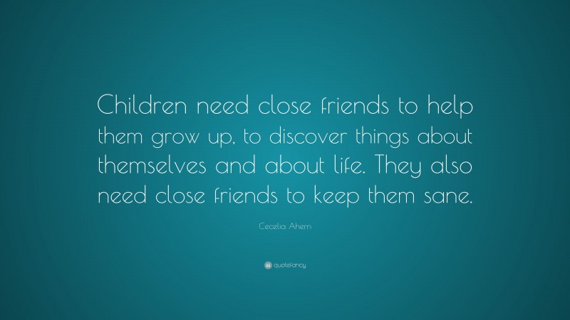 Cecelia Ahern Quote: “Children need close friends to help them grow up, to discover things about themselves and about life. They also need close friends to keep them sane.”