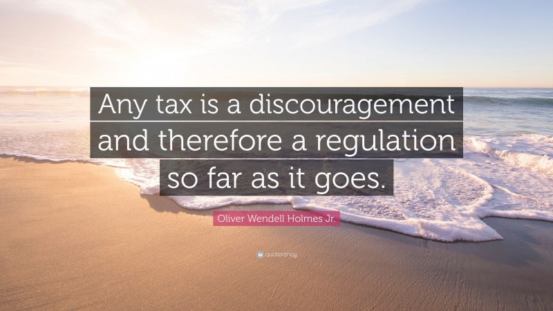 Oliver Wendell Holmes Jr. Quote: “Any tax is a discouragement and therefore a regulation so far as it goes.”