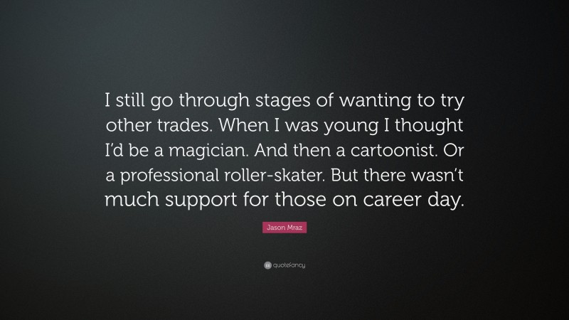 Jason Mraz Quote: “I still go through stages of wanting to try other trades. When I was young I thought I’d be a magician. And then a cartoonist. Or a professional roller-skater. But there wasn’t much support for those on career day.”