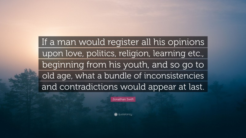 Jonathan Swift Quote: “If a man would register all his opinions upon love, politics, religion, learning etc., beginning from his youth, and so go to old age, what a bundle of inconsistencies and contradictions would appear at last.”
