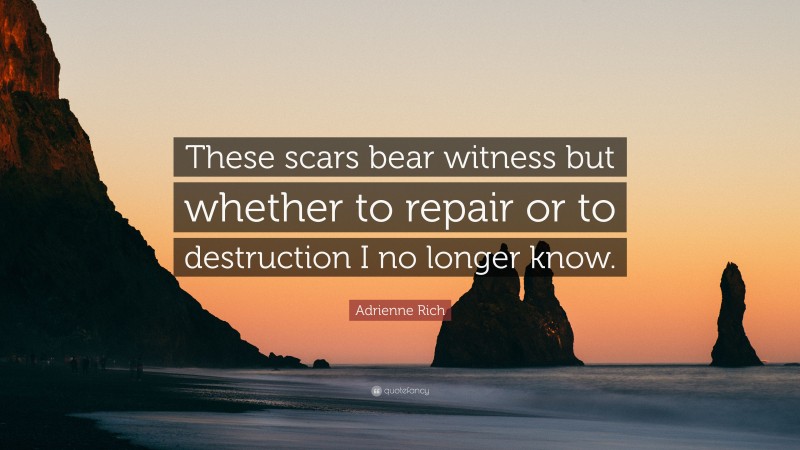 Adrienne Rich Quote: “These scars bear witness but whether to repair or to destruction I no longer know.”