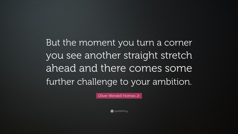 Oliver Wendell Holmes Jr. Quote: “But the moment you turn a corner you see another straight stretch ahead and there comes some further challenge to your ambition.”