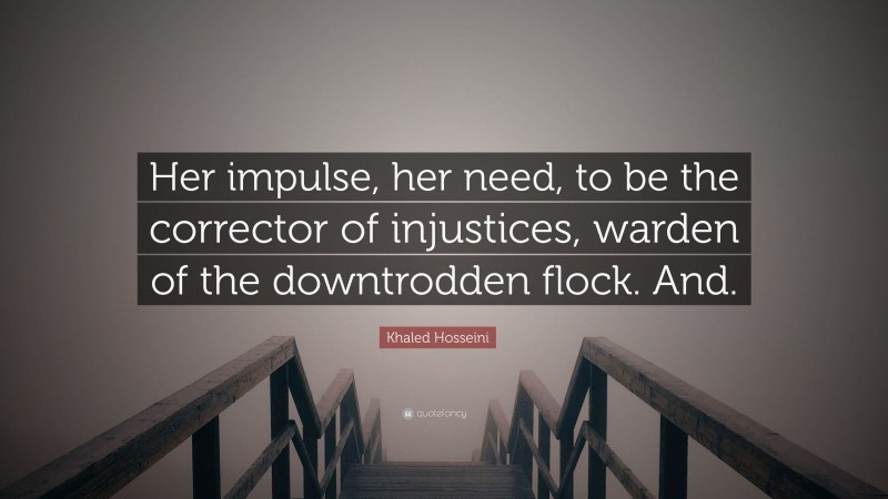 Khaled Hosseini Quote: “Her impulse, her need, to be the corrector of injustices, warden of the downtrodden flock. And.”