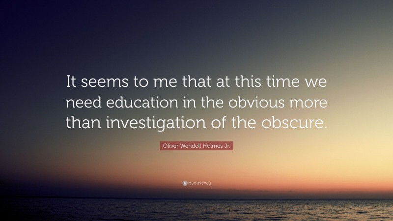 Oliver Wendell Holmes Jr. Quote: “It seems to me that at this time we need education in the obvious more than investigation of the obscure.”