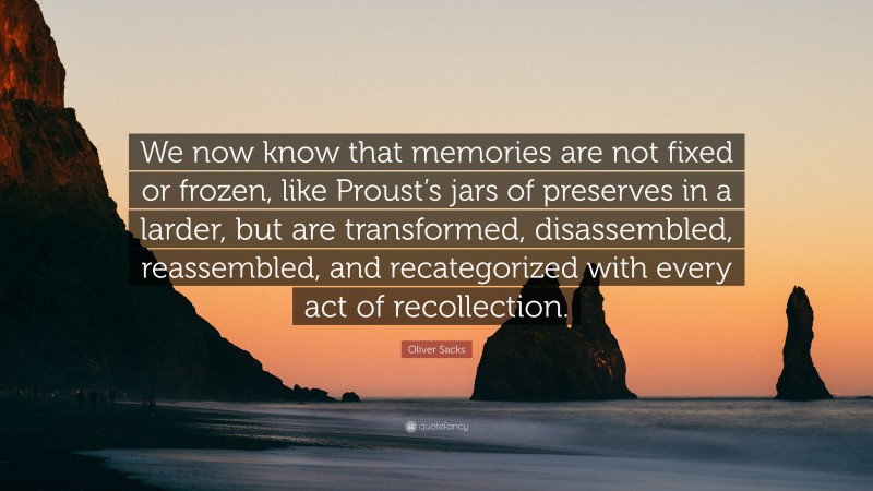 Oliver Sacks Quote: “We now know that memories are not fixed or frozen, like Proust’s jars of preserves in a larder, but are transformed, disassembled, reassembled, and recategorized with every act of recollection.”