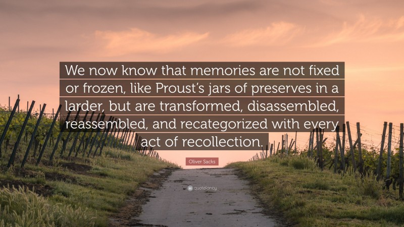 Oliver Sacks Quote: “We now know that memories are not fixed or frozen, like Proust’s jars of preserves in a larder, but are transformed, disassembled, reassembled, and recategorized with every act of recollection.”