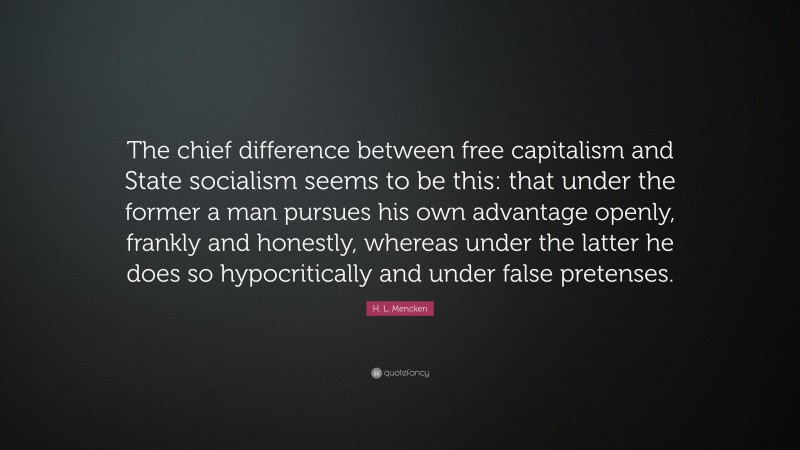 H. L. Mencken Quote: “The chief difference between free capitalism and State socialism seems to be this: that under the former a man pursues his own advantage openly, frankly and honestly, whereas under the latter he does so hypocritically and under false pretenses.”