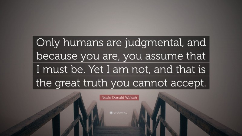 Neale Donald Walsch Quote: “Only humans are judgmental, and because you are, you assume that I must be. Yet I am not, and that is the great truth you cannot accept.”