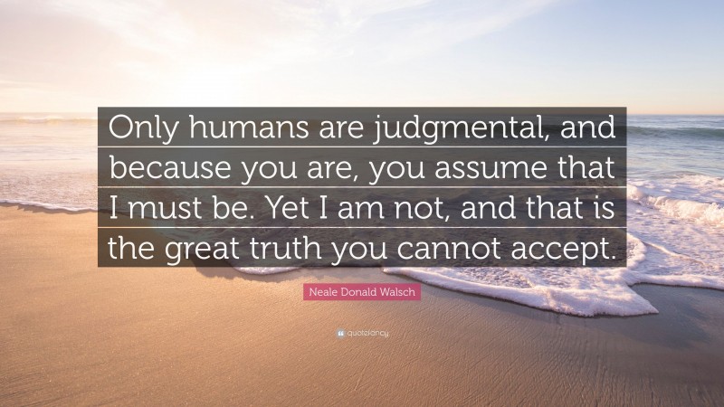 Neale Donald Walsch Quote: “Only humans are judgmental, and because you are, you assume that I must be. Yet I am not, and that is the great truth you cannot accept.”