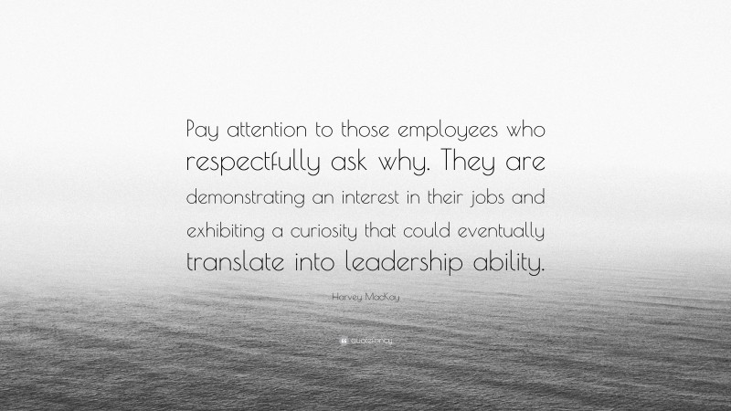 Harvey MacKay Quote: “Pay attention to those employees who respectfully ask why. They are demonstrating an interest in their jobs and exhibiting a curiosity that could eventually translate into leadership ability.”