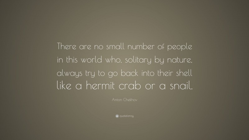 Anton Chekhov Quote: “There are no small number of people in this world who, solitary by nature, always try to go back into their shell like a hermit crab or a snail.”