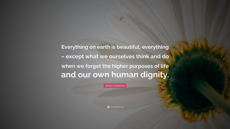 Anton Chekhov Quote: “Everything on earth is beautiful, everything – except what we ourselves think and do when we forget the higher purposes of life and our own human dignity.”