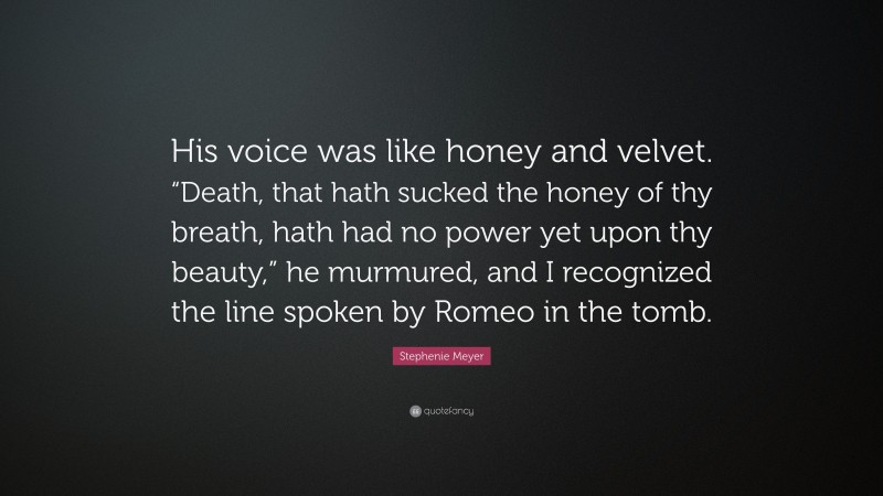 Stephenie Meyer Quote: “His voice was like honey and velvet. “Death, that hath sucked the honey of thy breath, hath had no power yet upon thy beauty,” he murmured, and I recognized the line spoken by Romeo in the tomb.”