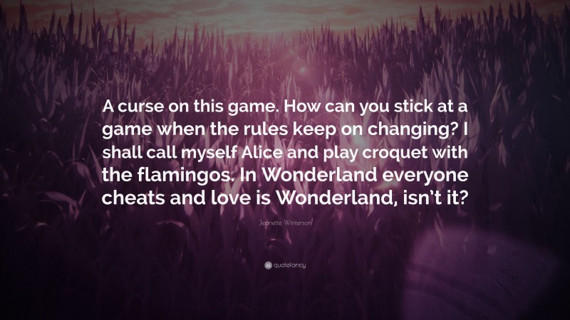 Jeanette Winterson Quote: “A curse on this game. How can you stick at a game when the rules keep on changing? I shall call myself Alice and play croquet with the flamingos. In Wonderland everyone cheats and love is Wonderland, isn’t it?”