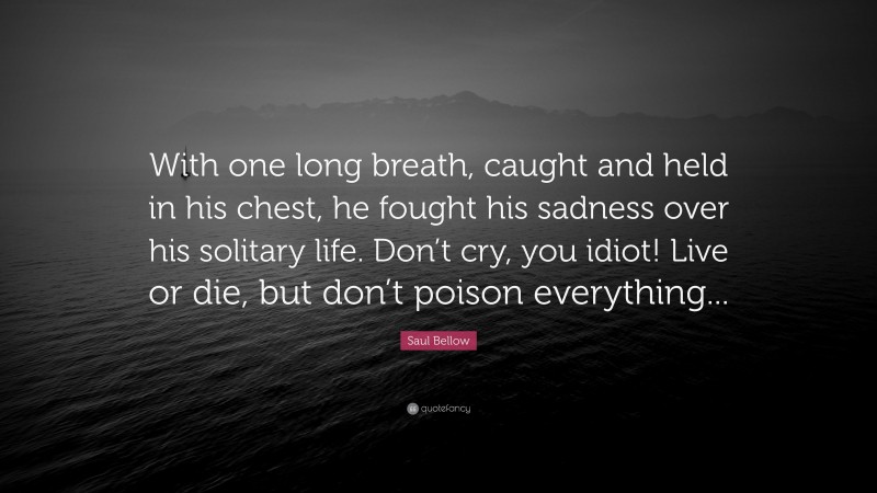 Saul Bellow Quote: “With one long breath, caught and held in his chest, he fought his sadness over his solitary life. Don’t cry, you idiot! Live or die, but don’t poison everything...”