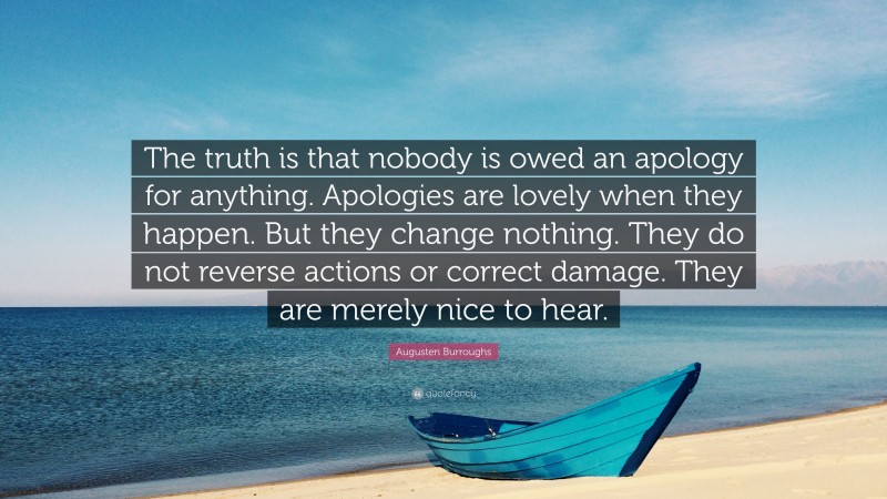 Augusten Burroughs Quote: “The truth is that nobody is owed an apology for anything. Apologies are lovely when they happen. But they change nothing. They do not reverse actions or correct damage. They are merely nice to hear.”