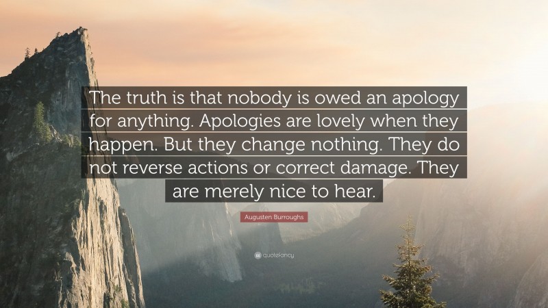 Augusten Burroughs Quote: “The truth is that nobody is owed an apology for anything. Apologies are lovely when they happen. But they change nothing. They do not reverse actions or correct damage. They are merely nice to hear.”