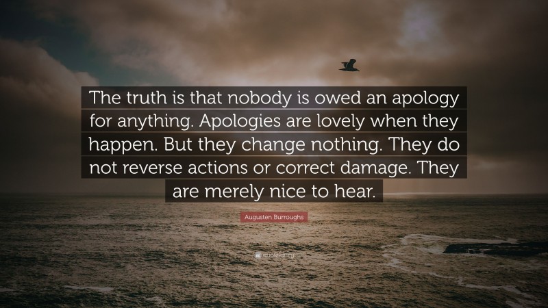 Augusten Burroughs Quote: “The truth is that nobody is owed an apology for anything. Apologies are lovely when they happen. But they change nothing. They do not reverse actions or correct damage. They are merely nice to hear.”