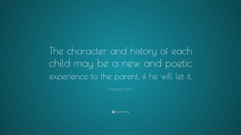 Margaret Fuller Quote: “The character and history of each child may be a new and poetic experience to the parent, if he will let it.”
