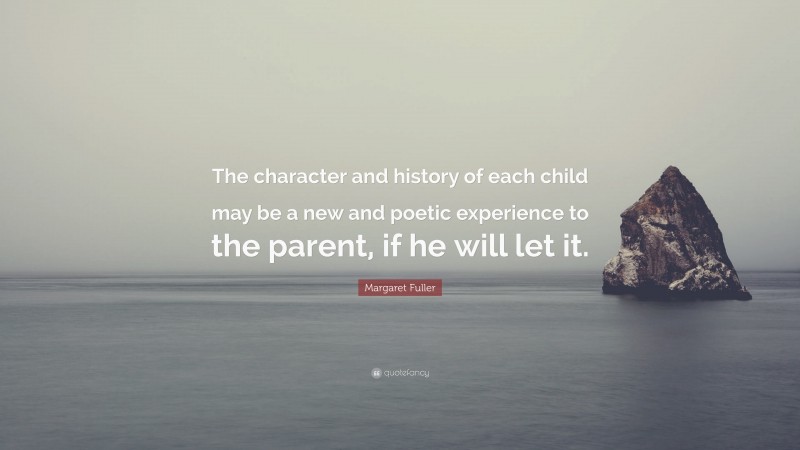 Margaret Fuller Quote: “The character and history of each child may be a new and poetic experience to the parent, if he will let it.”
