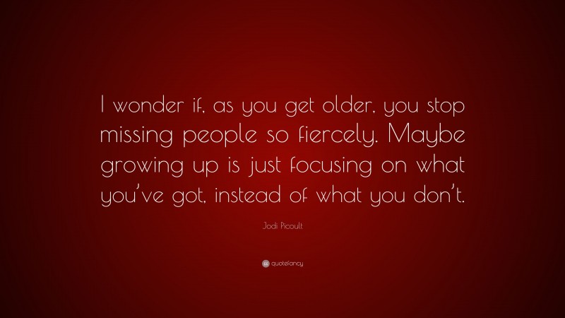 Jodi Picoult Quote: “I wonder if, as you get older, you stop missing people so fiercely. Maybe growing up is just focusing on what you’ve got, instead of what you don’t.”