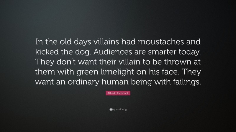 Alfred Hitchcock Quote: “In the old days villains had moustaches and kicked the dog. Audiences are smarter today. They don’t want their villain to be thrown at them with green limelight on his face. They want an ordinary human being with failings.”
