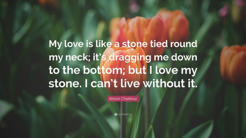 Anton Chekhov Quote: “My love is like a stone tied round my neck; it’s dragging me down to the bottom; but I love my stone. I can’t live without it.”