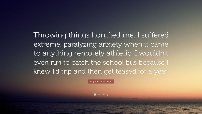 Augusten Burroughs Quote: “Throwing things horrified me. I suffered extreme, paralyzing anxiety when it came to anything remotely athletic. I wouldn’t even run to catch the school bus because I knew I’d trip and then get teased for a year.”