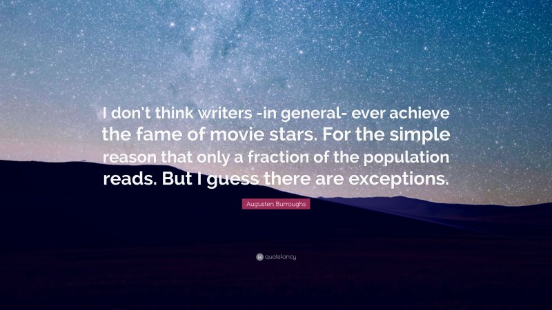 Augusten Burroughs Quote: “I don’t think writers -in general- ever achieve the fame of movie stars. For the simple reason that only a fraction of the population reads. But I guess there are exceptions.”