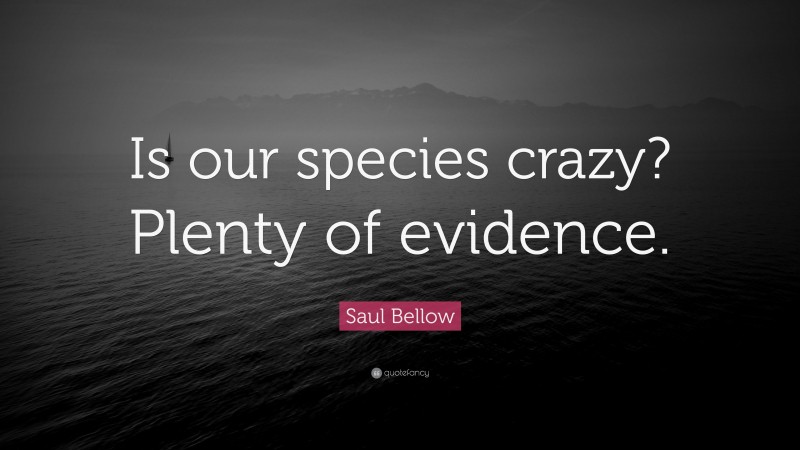 Saul Bellow Quote: “Is our species crazy? Plenty of evidence.”