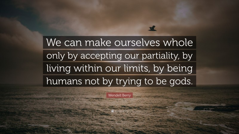 Wendell Berry Quote: “We can make ourselves whole only by accepting our partiality, by living within our limits, by being humans not by trying to be gods.”