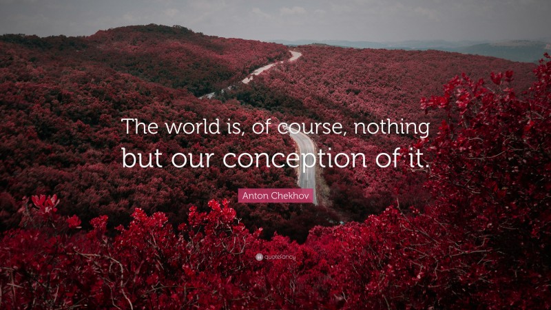 Anton Chekhov Quote: “The world is, of course, nothing but our conception of it.”