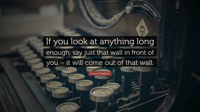 Anton Chekhov Quote: “If you look at anything long enough, say just that wall in front of you – it will come out of that wall.”