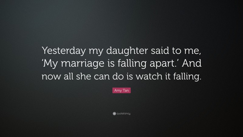 Amy Tan Quote: “Yesterday my daughter said to me, ‘My marriage is falling apart.’ And now all she can do is watch it falling.”