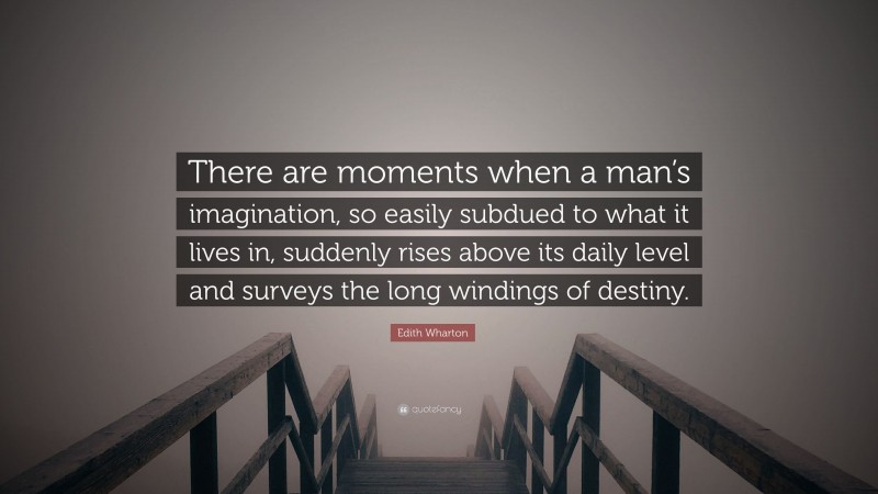 Edith Wharton Quote: “There are moments when a man’s imagination, so easily subdued to what it lives in, suddenly rises above its daily level and surveys the long windings of destiny.”