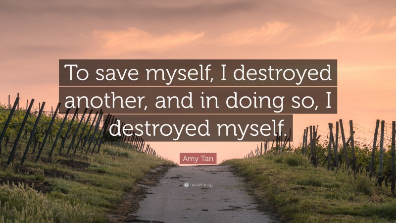 Amy Tan Quote: “To save myself, I destroyed another, and in doing so, I destroyed myself.”