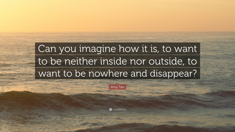 Amy Tan Quote: “Can you imagine how it is, to want to be neither inside nor outside, to want to be nowhere and disappear?”
