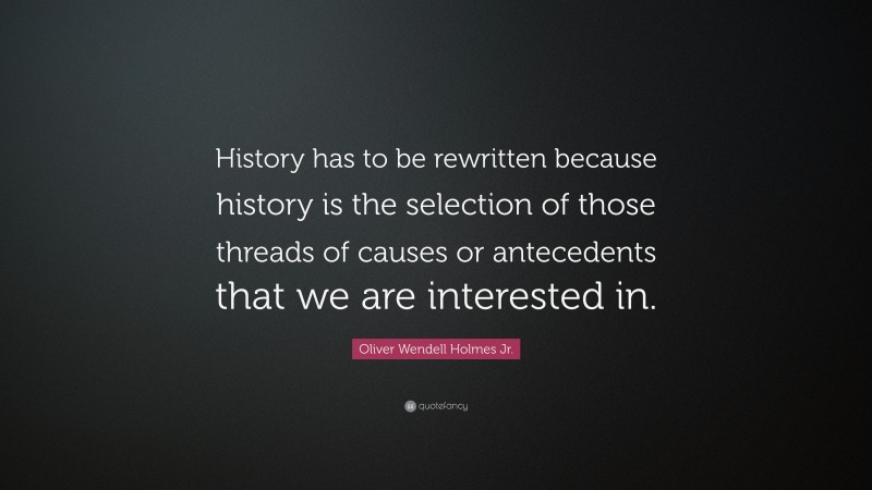 Oliver Wendell Holmes Jr. Quote: “History has to be rewritten because history is the selection of those threads of causes or antecedents that we are interested in.”