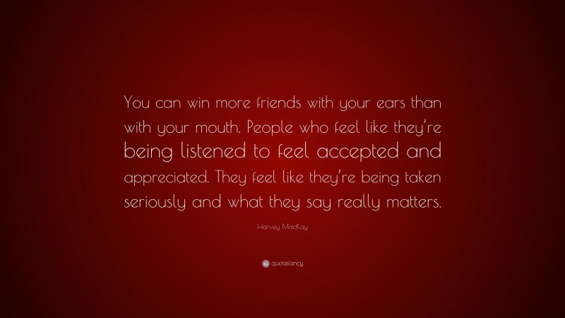 Harvey MacKay Quote: “You can win more friends with your ears than with your mouth. People who feel like they’re being listened to feel accepted and appreciated. They feel like they’re being taken seriously and what they say really matters.”
