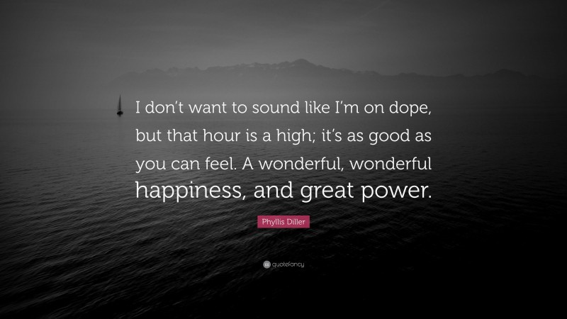 Phyllis Diller Quote: “I don’t want to sound like I’m on dope, but that hour is a high; it’s as good as you can feel. A wonderful, wonderful happiness, and great power.”