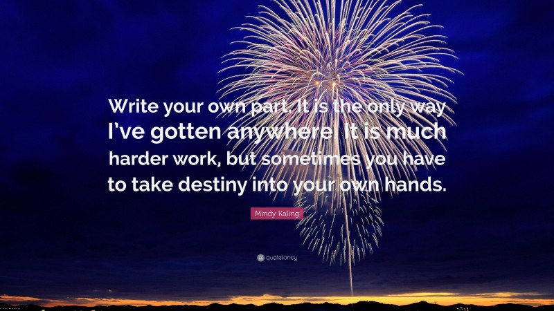 Mindy Kaling Quote: “Write your own part. It is the only way I’ve gotten anywhere. It is much harder work, but sometimes you have to take destiny into your own hands.”