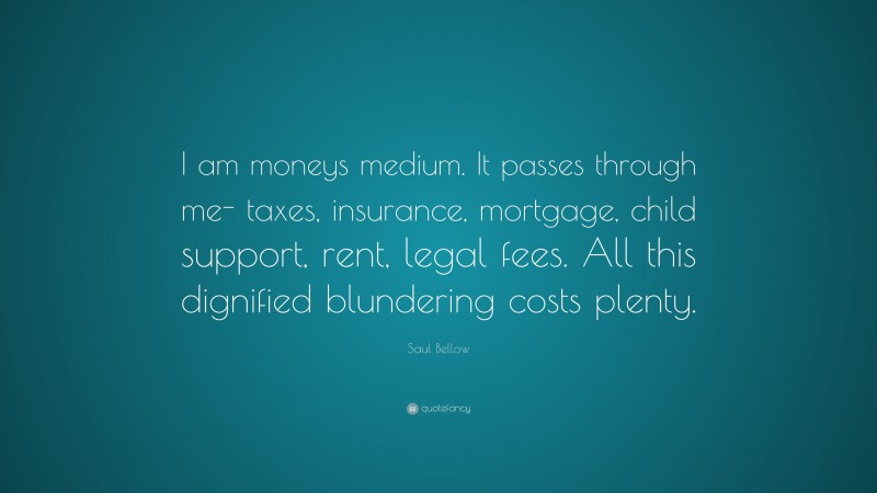 Saul Bellow Quote: “I am moneys medium. It passes through me- taxes, insurance, mortgage, child support, rent, legal fees. All this dignified blundering costs plenty.”
