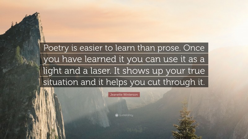 Jeanette Winterson Quote: “Poetry is easier to learn than prose. Once you have learned it you can use it as a light and a laser. It shows up your true situation and it helps you cut through it.”