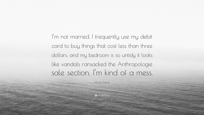 Mindy Kaling Quote: “I’m not married, I frequently use my debit card to buy things that cost less than three dollars, and my bedroom is so untidy it looks like vandals ransacked the Anthropologie sale section. I’m kind of a mess.”