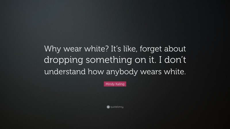 Mindy Kaling Quote: “Why wear white? It’s like, forget about dropping something on it. I don’t understand how anybody wears white.”
