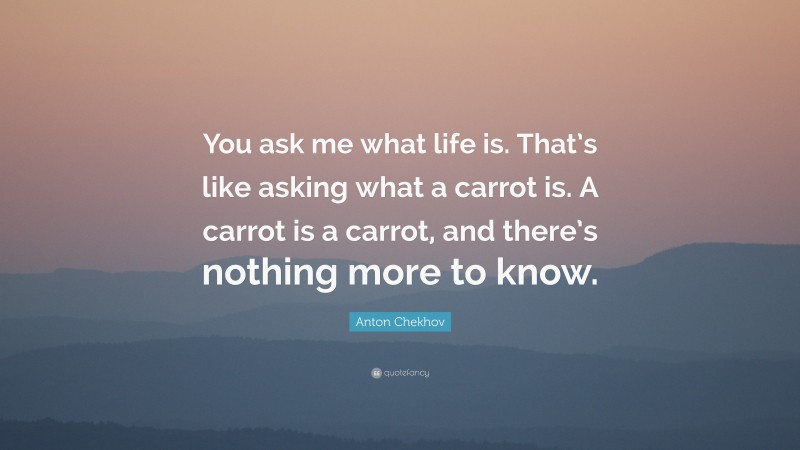 Anton Chekhov Quote: “You ask me what life is. That’s like asking what a carrot is. A carrot is a carrot, and there’s nothing more to know.”