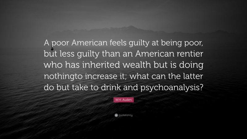 W.H. Auden Quote: “A poor American feels guilty at being poor, but less guilty than an American rentier who has inherited wealth but is doing nothingto increase it; what can the latter do but take to drink and psychoanalysis?”