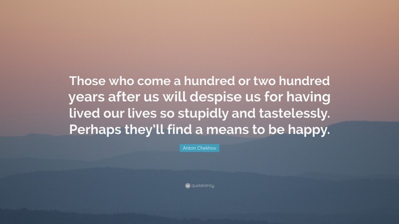 Anton Chekhov Quote: “Those who come a hundred or two hundred years after us will despise us for having lived our lives so stupidly and tastelessly. Perhaps they’ll find a means to be happy.”